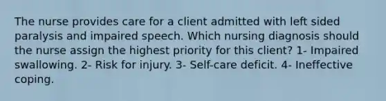 The nurse provides care for a client admitted with left sided paralysis and impaired speech. Which nursing diagnosis should the nurse assign the highest priority for this client? 1- Impaired swallowing. 2- Risk for injury. 3- Self-care deficit. 4- Ineffective coping.