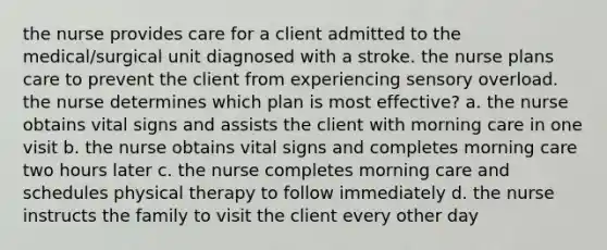 the nurse provides care for a client admitted to the medical/surgical unit diagnosed with a stroke. the nurse plans care to prevent the client from experiencing sensory overload. the nurse determines which plan is most effective? a. the nurse obtains vital signs and assists the client with morning care in one visit b. the nurse obtains vital signs and completes morning care two hours later c. the nurse completes morning care and schedules physical therapy to follow immediately d. the nurse instructs the family to visit the client every other day