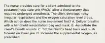 The nurse provides care for a client admitted to the postanesthesia care unit (PACU) after a thoracotomy that required prolonged anesthesia. The client develops noisy, irregular respirations and the oxygen saturation level drops. Which action does the nurse implement first? A. Deliver breaths with a handheld resuscitation bag and mask. B. Auscultate the client's breath sounds. C. Tilt the client's head back and push forward on lower jaw. D. Increase the supplemental oxygen, as prescribed.