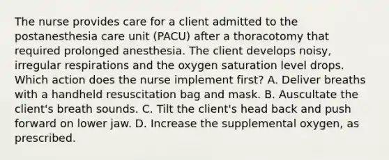 The nurse provides care for a client admitted to the postanesthesia care unit (PACU) after a thoracotomy that required prolonged anesthesia. The client develops noisy, irregular respirations and the oxygen saturation level drops. Which action does the nurse implement first? A. Deliver breaths with a handheld resuscitation bag and mask. B. Auscultate the client's breath sounds. C. Tilt the client's head back and push forward on lower jaw. D. Increase the supplemental oxygen, as prescribed.