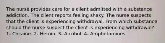 The nurse provides care for a client admitted with a substance addiction. The client reports feeling shaky. The nurse suspects that the client is experiencing withdrawal. From which substance should the nurse suspect the client is experiencing withdrawal? 1- Cocaine. 2- Heroin. 3- Alcohol. 4- Amphetamines.