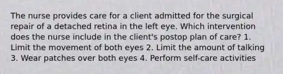 The nurse provides care for a client admitted for the surgical repair of a detached retina in the left eye. Which intervention does the nurse include in the client's postop plan of care? 1. Limit the movement of both eyes 2. Limit the amount of talking 3. Wear patches over both eyes 4. Perform self-care activities