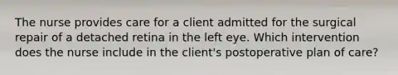 The nurse provides care for a client admitted for the surgical repair of a detached retina in the left eye. Which intervention does the nurse include in the client's postoperative plan of care?