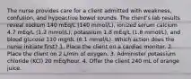 The nurse provides care for a client admitted with weakness, confusion, and hypoactive bowel sounds. The client's lab results reveal sodium 140 mEq/L (140 mmol/L), ionized serum calcium 4.7 mEq/L (1.2 mmol/L), potassium 1.8 mEq/L (1.8 mmol/L), and blood glucose 110 mg/dL (6.1 mmol/L). Which action does the nurse initiate first? 1. Place the client on a cardiac monitor. 2. Place the client on 2 L/min of oxygen. 3. Administer potassium chloride (KCl) 20 mEq/hour. 4. Offer the client 240 mL of orange juice.