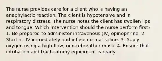 The nurse provides care for a client who is having an anaphylactic reaction. The client is hypotensive and in respiratory distress. The nurse notes the client has swollen lips and tongue. Which intervention should the nurse perform first? 1. Be prepared to administer intravenous (IV) epinephrine. 2. Start an IV immediately and infuse normal saline. 3. Apply oxygen using a high-flow, non-rebreather mask. 4. Ensure that intubation and tracheotomy equipment is ready