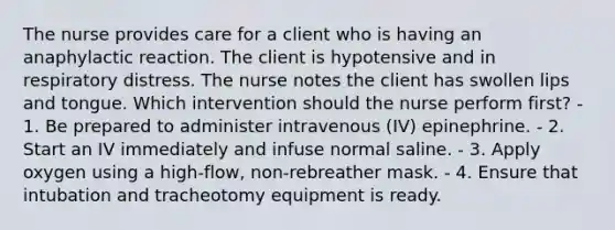 The nurse provides care for a client who is having an anaphylactic reaction. The client is hypotensive and in respiratory distress. The nurse notes the client has swollen lips and tongue. Which intervention should the nurse perform first? - 1. Be prepared to administer intravenous (IV) epinephrine. - 2. Start an IV immediately and infuse normal saline. - 3. Apply oxygen using a high-flow, non-rebreather mask. - 4. Ensure that intubation and tracheotomy equipment is ready.