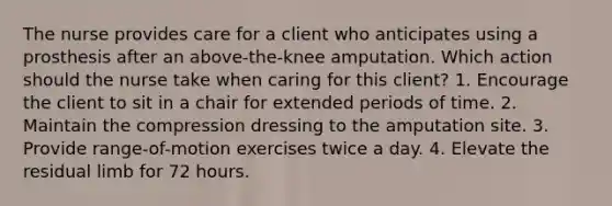 The nurse provides care for a client who anticipates using a prosthesis after an above-the-knee amputation. Which action should the nurse take when caring for this client? 1. Encourage the client to sit in a chair for extended periods of time. 2. Maintain the compression dressing to the amputation site. 3. Provide range-of-motion exercises twice a day. 4. Elevate the residual limb for 72 hours.