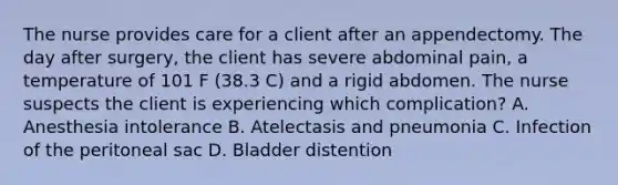 The nurse provides care for a client after an appendectomy. The day after surgery, the client has severe abdominal pain, a temperature of 101 F (38.3 C) and a rigid abdomen. The nurse suspects the client is experiencing which complication? A. Anesthesia intolerance B. Atelectasis and pneumonia C. Infection of the peritoneal sac D. Bladder distention