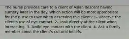 The nurse provides care to a client of Asian descent having surgery later in the day. Which action will be most appropriate for the nurse to take when assessing this client? 1- Observe the client's use of eye contact. 2- Look directly at the client when interacting. 3- Avoid eye contact with the client. 4- Ask a family member about the client's cultural beliefs.