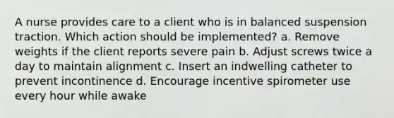 A nurse provides care to a client who is in balanced suspension traction. Which action should be implemented? a. Remove weights if the client reports severe pain b. Adjust screws twice a day to maintain alignment c. Insert an indwelling catheter to prevent incontinence d. Encourage incentive spirometer use every hour while awake