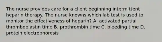 The nurse provides care for a client beginning intermittent heparin therapy. The nurse knowns which lab test is used to monitor the effectiveness of heparin? A. activated partial thromboplastin time B. prothrombin time C. bleeding time D. protein electrophoresis