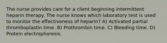 The nurse provides care for a client beginning intermittent heparin therapy. The nurse knows which laboratory test is used to monitor the effectiveness of heparin? A) Activated partial thromboplastin time. B) Prothrombin time. C) Bleeding time. D) Protein electrophoresis.