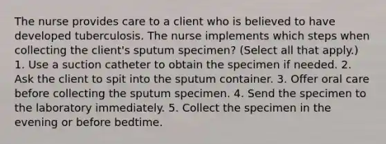 The nurse provides care to a client who is believed to have developed tuberculosis. The nurse implements which steps when collecting the client's sputum specimen? (Select all that apply.) 1. Use a suction catheter to obtain the specimen if needed. 2. Ask the client to spit into the sputum container. 3. Offer oral care before collecting the sputum specimen. 4. Send the specimen to the laboratory immediately. 5. Collect the specimen in the evening or before bedtime.