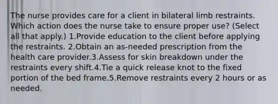 The nurse provides care for a client in bilateral limb restraints. Which action does the nurse take to ensure proper use? (Select all that apply.) 1.Provide education to the client before applying the restraints. 2.Obtain an as-needed prescription from the health care provider.3.Assess for skin breakdown under the restraints every shift.4.Tie a quick release knot to the fixed portion of the bed frame.5.Remove restraints every 2 hours or as needed.