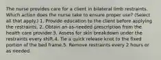 The nurse provides care for a client in bilateral limb restraints. Which action does the nurse take to ensure proper use? (Select all that apply.) 1. Provide education to the client before applying the restraints. 2. Obtain an as-needed prescription from the health care provider.3. Assess for skin breakdown under the restraints every shift.4. Tie a quick release knot to the fixed portion of the bed frame.5. Remove restraints every 2 hours or as needed.