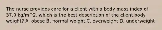 The nurse provides care for a client with a body mass index of 37.0 kg/m^2. which is the best description of the client body weight? A. obese B. normal weight C. overweight D. underweight