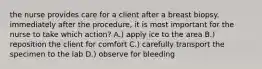 the nurse provides care for a client after a breast biopsy. immediately after the procedure, it is most important for the nurse to take which action? A.) apply ice to the area B.) reposition the client for comfort C.) carefully transport the specimen to the lab D.) observe for bleeding