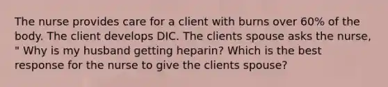 The nurse provides care for a client with burns over 60% of the body. The client develops DIC. The clients spouse asks the nurse, " Why is my husband getting heparin? Which is the best response for the nurse to give the clients spouse?