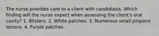 The nurse provides care to a client with candidiasis. Which finding will the nurse expect when assessing the client's oral cavity? 1. Blisters. 2. White patches. 3. Numerous small pinpoint lesions. 4. Purple patches.