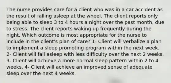 The nurse provides care for a client who was in a car accident as the result of falling asleep at the wheel. The client reports only being able to sleep 3 to 4 hours a night over the past month, due to stress. The client reports waking up frequently during the night. Which outcome is most appropriate for the nurse to include in the client's plan of care? 1- Client will verbalize a plan to implement a sleep promoting program within the next week. 2- Client will fall asleep with less difficulty over the next 2 weeks. 3- Client will achieve a more normal sleep pattern within 2 to 4 weeks. 4- Client will achieve an improved sense of adequate sleep over the next 4 weeks.