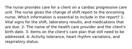 The nurse provides care for a client on a cardiac progressive care unit. The nurse gives the change of shift report to the oncoming nurse. Which information is essential to include in the report? 1- Vital signs for the shift, laboratory results, and medications that are due. 2- The name of the health care provider and the client's birth date. 3- Items on the client's care plan that still need to be addressed. 4- Activity tolerance, heart rhythm variations, and respiratory status.