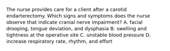 The nurse provides care for a client after a carotid endarterectomy. Which signs and symptoms does the nurse observe that indicate cranial nerve impairment? A. facial drooping, tongue deviation, and dysphasia B. swelling and tightness at the operative site C. unstable blood pressure D. increase respiratory rate, rhythm, and effort