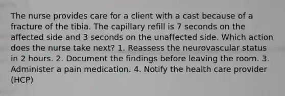 The nurse provides care for a client with a cast because of a fracture of the tibia. The capillary refill is 7 seconds on the affected side and 3 seconds on the unaffected side. Which action does the nurse take next? 1. Reassess the neurovascular status in 2 hours. 2. Document the findings before leaving the room. 3. Administer a pain medication. 4. Notify the health care provider (HCP)