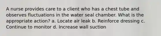 A nurse provides care to a client who has a chest tube and observes fluctuations in the water seal chamber. What is the appropriate action? a. Locate air leak b. Reinforce dressing c. Continue to monitor d. Increase wall suction