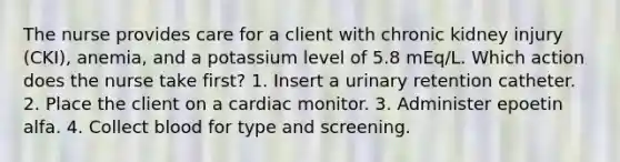 The nurse provides care for a client with chronic kidney injury (CKI), anemia, and a potassium level of 5.8 mEq/L. Which action does the nurse take first? 1. Insert a urinary retention catheter. 2. Place the client on a cardiac monitor. 3. Administer epoetin alfa. 4. Collect blood for type and screening.