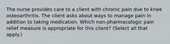 The nurse provides care to a client with chronic pain due to knee osteoarthritis. The client asks about ways to manage pain in addition to taking medication. Which non-pharmacologic pain relief measure is appropriate for this client? (Select all that apply.)