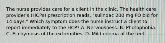 The nurse provides care for a client in the clinic. The health care provider's (HCPs) prescription reads, "sulindac 200 mg PO bid for 14 days." Which symptom does the nurse instruct a client to report immediately to the HCP? A. Nervousness. B. Photophobia. C. Ecchymosis of the extremities. D. Mild edema of the feet.