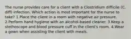 The nurse provides care for a client with a Clostridium difficile (C. diff) infection. Which action is most important for the nurse to take? 1.Place the client in a room with negative air pressure. 2.Perform hand hygiene with an alcohol-based cleaner. 3.Keep a stethoscope and blood pressure cuff in the client's room. 4.Wear a gown when assisting the client with meals.