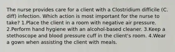 The nurse provides care for a client with a Clostridium difficile (C. diff) infection. Which action is most important for the nurse to take? 1.Place the client in a room with negative air pressure. 2.Perform hand hygiene with an alcohol-based cleaner. 3.Keep a stethoscope and blood pressure cuff in the client's room. 4.Wear a gown when assisting the client with meals.