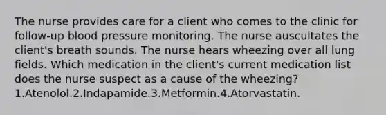 The nurse provides care for a client who comes to the clinic for follow-up blood pressure monitoring. The nurse auscultates the client's breath sounds. The nurse hears wheezing over all lung fields. Which medication in the client's current medication list does the nurse suspect as a cause of the wheezing? 1.Atenolol.2.Indapamide.3.Metformin.4.Atorvastatin.