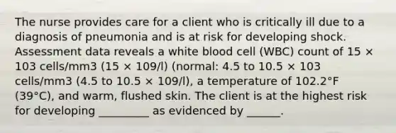 The nurse provides care for a client who is critically ill due to a diagnosis of pneumonia and is at risk for developing shock. Assessment data reveals a white blood cell (WBC) count of 15 × 103 cells/mm3 (15 × 109/l) (normal: 4.5 to 10.5 × 103 cells/mm3 (4.5 to 10.5 × 109/l), a temperature of 102.2°F (39°C), and warm, flushed skin. The client is at the highest risk for developing _________ as evidenced by ______.