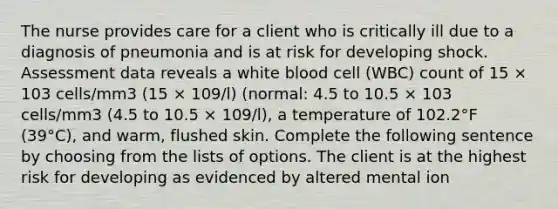 The nurse provides care for a client who is critically ill due to a diagnosis of pneumonia and is at risk for developing shock. Assessment data reveals a white blood cell (WBC) count of 15 × 103 cells/mm3 (15 × 109/l) (normal: 4.5 to 10.5 × 103 cells/mm3 (4.5 to 10.5 × 109/l), a temperature of 102.2°F (39°C), and warm, flushed skin. Complete the following sentence by choosing from the lists of options. The client is at the highest risk for developing as evidenced by altered mental ion