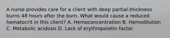 A nurse provides care for a client with deep partial-thickness burns 48 hours after the burn. What would cause a reduced hematocrit in this client? A. Hemoconcentration B. Hemodilution C. Metabolic acidosis D. Lack of erythropoietin factor