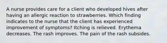 A nurse provides care for a client who developed hives after having an allergic reaction to strawberries. Which finding indicates to the nurse that the client has experienced improvement of symptoms? Itching is relieved. Erythema decreases. The rash improves. The pain of the rash subsides.