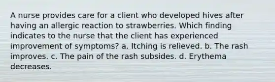 A nurse provides care for a client who developed hives after having an allergic reaction to strawberries. Which finding indicates to the nurse that the client has experienced improvement of symptoms? a. Itching is relieved. b. The rash improves. c. The pain of the rash subsides. d. Erythema decreases.