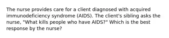 The nurse provides care for a client diagnosed with acquired immunodeficiency syndrome (AIDS). The client's sibling asks the nurse, "What kills people who have AIDS?" Which is the best response by the nurse?