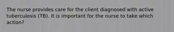 The nurse provides care for the client diagnosed with active tuberculosis (TB). It is important for the nurse to take which action?