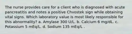 The nurse provides care for a client who is diagnosed with acute pancreatitis and notes a positive Chvostek sign while obtaining vital signs. Which laboratory value is most likely responsible for this abnormality? a. Amylase 300 U/L. b. Calcium 6 mg/dL. c. Potassium 5 mEq/L. d. Sodium 135 mEq/L .