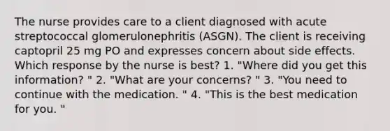 The nurse provides care to a client diagnosed with acute streptococcal glomerulonephritis (ASGN). The client is receiving captopril 25 mg PO and expresses concern about side effects. Which response by the nurse is best? 1. "Where did you get this information? " 2. "What are your concerns? " 3. "You need to continue with the medication. " 4. "This is the best medication for you. "