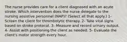 The nurse provides care for a client diagnosed with an acute stroke. Which intervention does the nurse delegate to the nursing assistive personnel (NAP)? (Select all that apply.) 1- Screen the client for thrombolytic therapy. 2- Take vital signs based on stroke protocol. 3- Measure and record urinary output. 4- Assist with positioning the client as needed. 5- Evaluate the client's motor strength every hour.