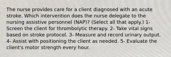 The nurse provides care for a client diagnosed with an acute stroke. Which intervention does the nurse delegate to the nursing assistive personnel (NAP)? (Select all that apply.) 1- Screen the client for thrombolytic therapy. 2- Take vital signs based on stroke protocol. 3- Measure and record urinary output. 4- Assist with positioning the client as needed. 5- Evaluate the client's motor strength every hour.