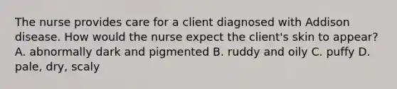 The nurse provides care for a client diagnosed with Addison disease. How would the nurse expect the client's skin to appear? A. abnormally dark and pigmented B. ruddy and oily C. puffy D. pale, dry, scaly