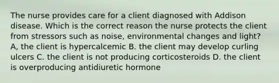 The nurse provides care for a client diagnosed with Addison disease. Which is the correct reason the nurse protects the client from stressors such as noise, environmental changes and light? A, the client is hypercalcemic B. the client may develop curling ulcers C. the client is not producing corticosteroids D. the client is overproducing antidiuretic hormone