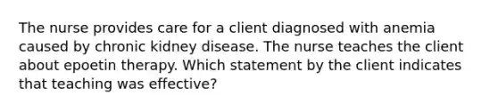 The nurse provides care for a client diagnosed with anemia caused by chronic kidney disease. The nurse teaches the client about epoetin therapy. Which statement by the client indicates that teaching was effective?