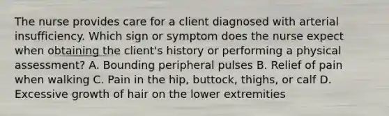 The nurse provides care for a client diagnosed with arterial insufficiency. Which sign or symptom does the nurse expect when obtaining the client's history or performing a physical assessment? A. Bounding peripheral pulses B. Relief of pain when walking C. Pain in the hip, buttock, thighs, or calf D. Excessive growth of hair on the lower extremities