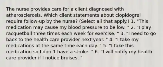 The nurse provides care for a client diagnosed with atherosclerosis. Which client statements about clopidogrel require follow-up by the nurse? (Select all that apply.) 1. "This medication may cause my blood pressure to be low. " 2. "I play racquetball three times each week for exercise. " 3. "I need to go back to the health care provider next year. " 4. "I take my medications at the same time each day. " 5. "I take this medication so I don 't have a stroke. " 6. "I will notify my health care provider if I notice bruises. "